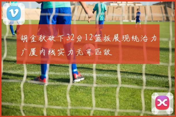 胡金秋砍下32分12篮板展现统治力广厦内线实力无可匹敌