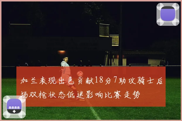 加兰表现出色贡献18分7助攻骑士后场双枪状态低迷影响比赛走势