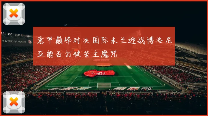 意甲巅峰对决国际米兰迎战博洛尼亚能否打破苦主魔咒