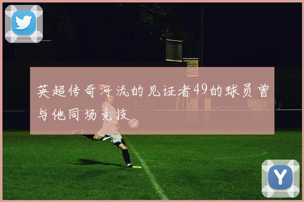 英超传奇河流的见证者49的球员曾与他同场竞技